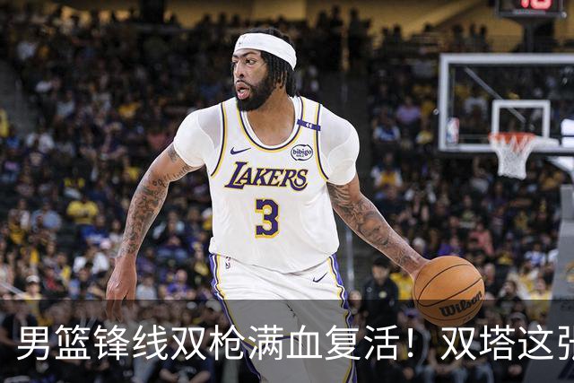 男篮锋线双枪满血复活！双塔这张底牌让中国男篮赛前收获关键利好，赢球稳了